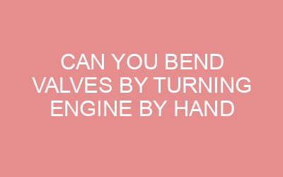 Can You Bend Valves By Turning Engine By Hand